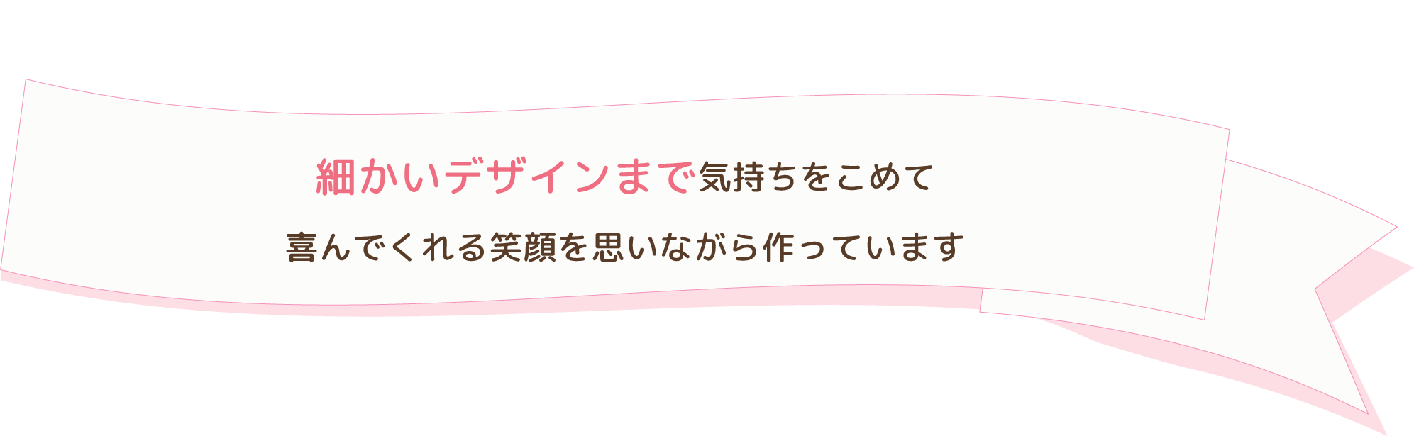 細かいデザインまで気持ちをこめて喜んでくれる笑顔を思いながら作っています